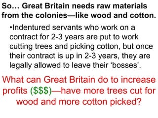 So… Great Britain needs raw materials
from the colonies—like wood and cotton.
•Indentured servants who work on a
contract for 2-3 years are put to work
cutting trees and picking cotton, but once
their contract is up in 2-3 years, they are
legally allowed to leave their ‘bosses’.
What can Great Britain do to increase
profits ($$$)—have more trees cut for
wood and more cotton picked?
 