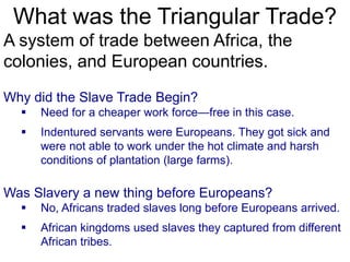 What was the Triangular Trade?
A system of trade between Africa, the
colonies, and European countries.
Why did the Slave Trade Begin?
 Need for a cheaper work force—free in this case.
 Indentured servants were Europeans. They got sick and
were not able to work under the hot climate and harsh
conditions of plantation (large farms).
Was Slavery a new thing before Europeans?
 No, Africans traded slaves long before Europeans arrived.
 African kingdoms used slaves they captured from different
African tribes.
 