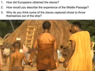 1. How did Europeans obtained the slaves?
2. How would you describe the experience of the Middle Passage?
3. Why do you think some of the slaves captured chose to throw
themselves out of the ship?
 