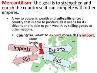 Mercantilism: the goal is to strengthen and
enrich the country so it can compete with other
empires.
• A key to power is wealth and self-sufficiency: a
country that is able to produce all it needs for its
citizens and is able to gain wealth by selling goods to
other nations.
• Countries want to export more than import.
 