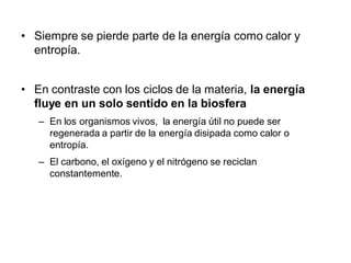 • Siempre se pierde parte de la energía como calor y
  entropía.


• En contraste con los ciclos de la materia, la energía
  fluye en un solo sentido en la biosfera
   – En los organismos vivos, la energía útil no puede ser
     regenerada a partir de la energía disipada como calor o
     entropía.
   – El carbono, el oxígeno y el nitrógeno se reciclan
     constantemente.
 