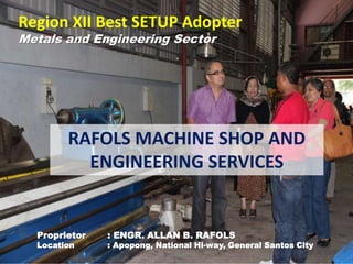 Region XII Best SETUP Adopter
Metals and Engineering Sector
RAFOLS MACHINE SHOP AND
ENGINEERING SERVICES
Proprietor : ENGR. ALLAN B. RAFOLS
Location : Apopong, National Hi-way, General Santos City
 