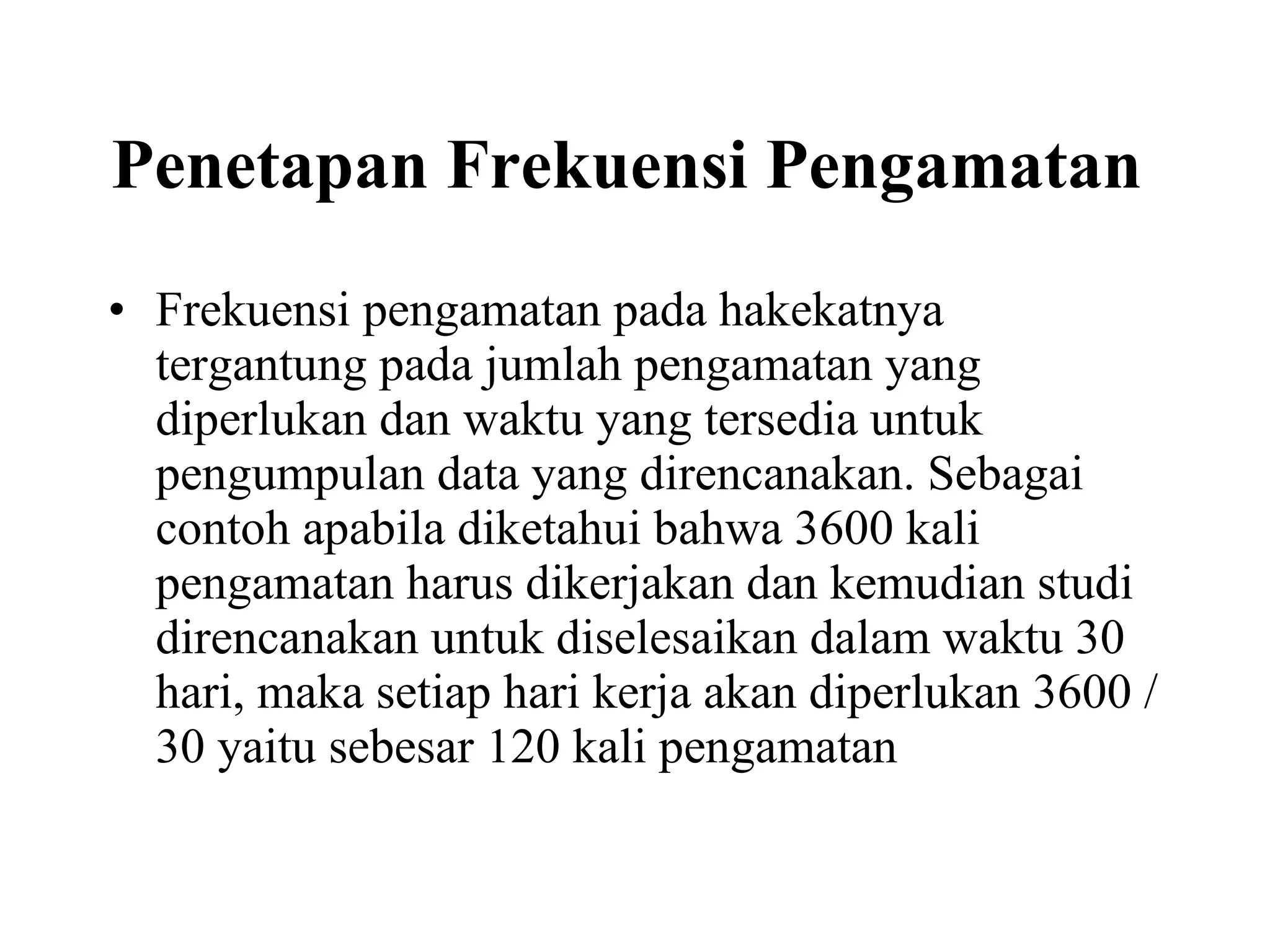 Penetapan Frekuensi Pengamatan   Frekuensi pengamatan pada hakekatnya tergantung pada jumlah pengamatan yang diperlukan dan waktu yang tersedia untuk pengumpulan data yang direncanakan. Sebagai contoh apabila diketahui bahwa 3600 kali pengamatan harus dikerjakan dan kemudian studi direncanakan untuk diselesaikan dalam waktu 30 hari, maka setiap hari kerja akan diperlukan 3600 / 30 yaitu sebesar 120 kali pengamatan  