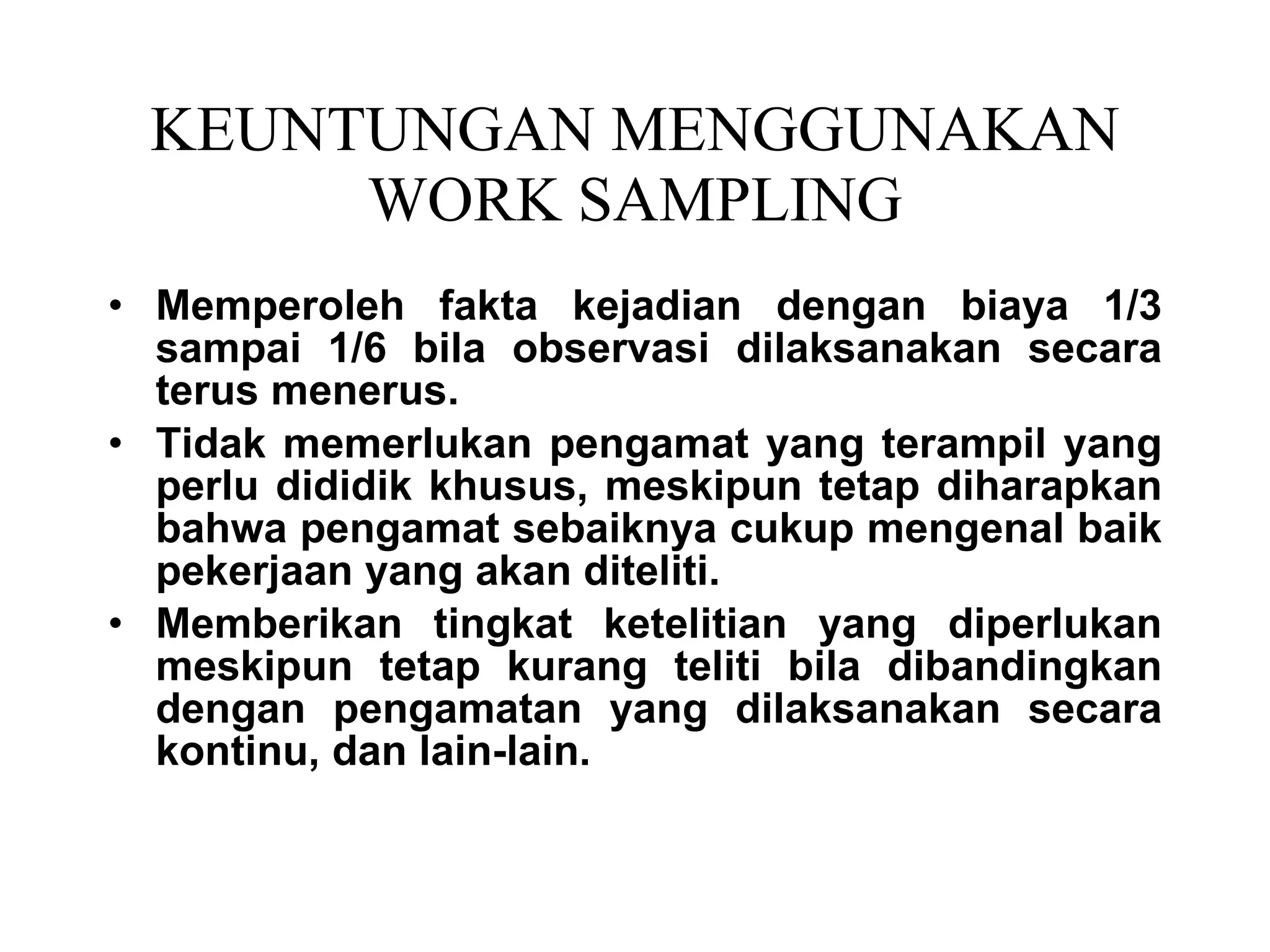 KEUNTUNGAN MENGGUNAKAN WORK SAMPLING Memperoleh fakta kejadian dengan biaya 1/3 sampai 1/6 bila observasi dilaksanakan secara terus menerus. Tidak memerlukan pengamat yang terampil yang perlu dididik khusus, meskipun tetap diharapkan bahwa pengamat sebaiknya cukup mengenal baik pekerjaan yang akan diteliti. Memberikan tingkat ketelitian yang diperlukan meskipun tetap kurang teliti bila dibandingkan dengan pengamatan yang dilaksanakan secara kontinu, dan lain-lain. 