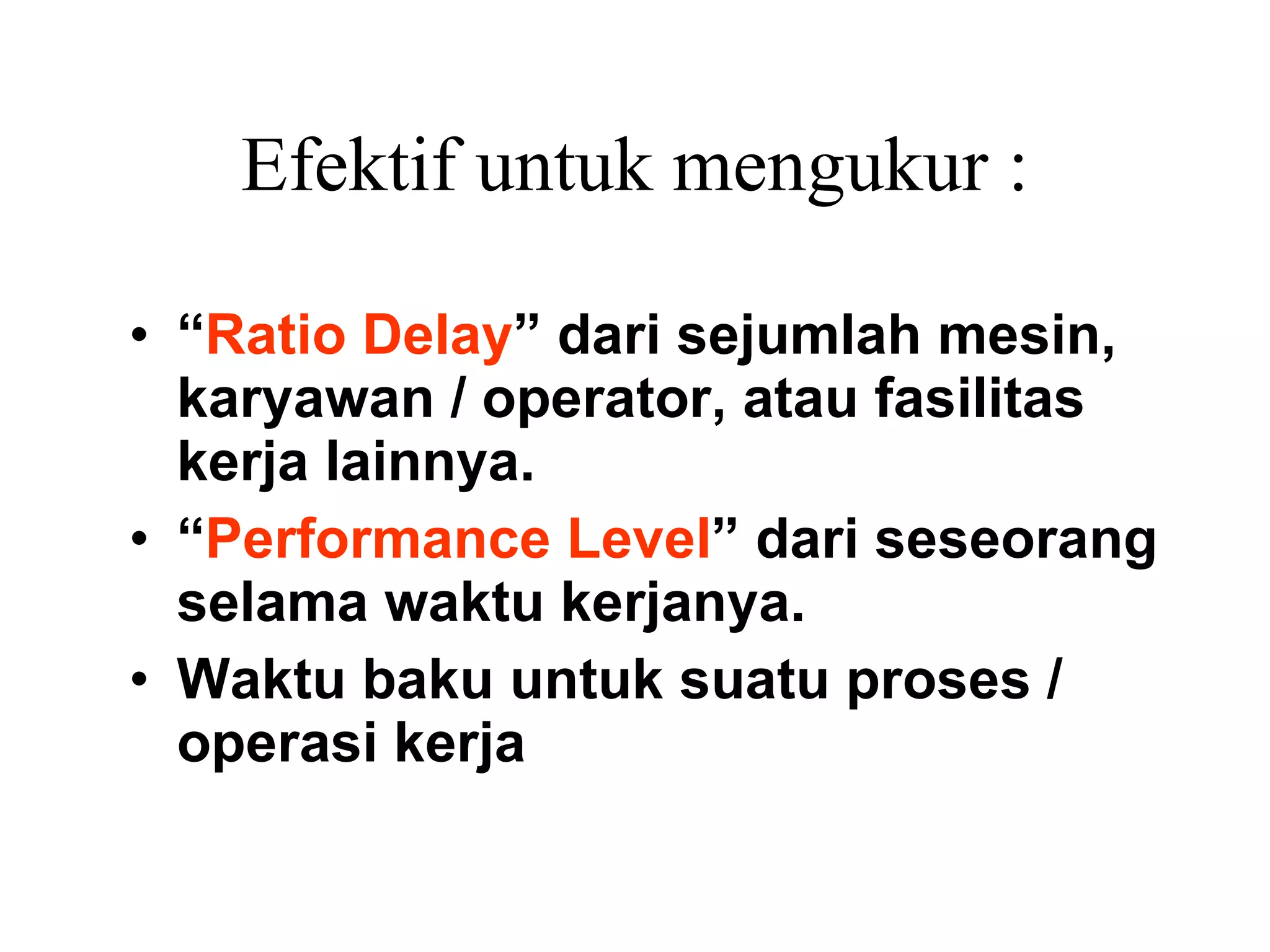 Efektif untuk mengukur : “ Ratio Delay ” dari sejumlah mesin, karyawan / operator, atau fasilitas kerja lainnya. “ Performance Level ” dari seseorang selama waktu kerjanya.  Waktu baku untuk suatu proses / operasi kerja   