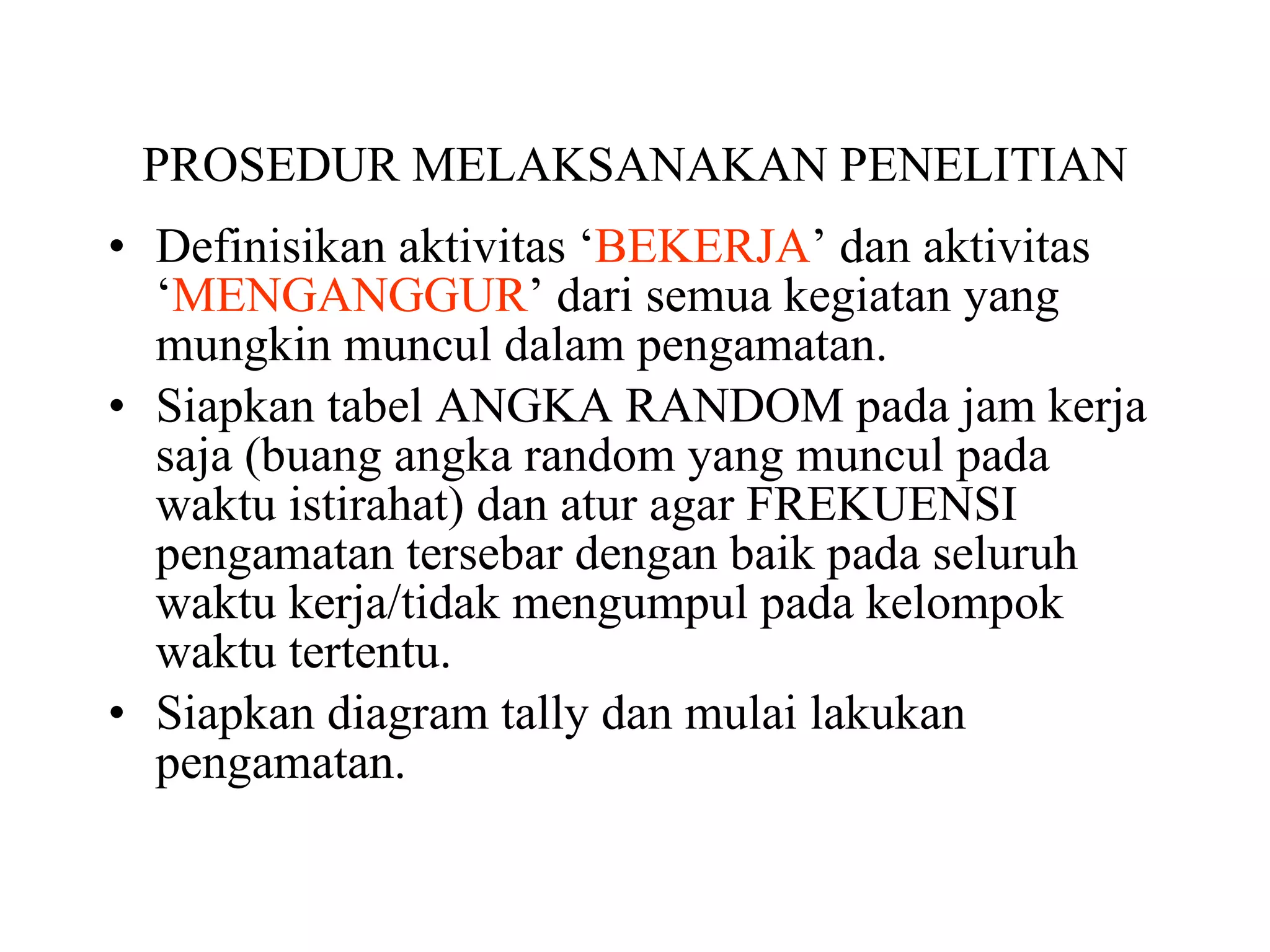 PROSEDUR MELAKSANAKAN PENELITIAN Definisikan aktivitas ‘ BEKERJA ’ dan aktivitas ‘ MENGANGGUR ’ dari semua kegiatan yang mungkin muncul dalam pengamatan. Siapkan tabel ANGKA RANDOM pada jam kerja saja (buang angka random yang muncul pada waktu istirahat) dan atur agar FREKUENSI pengamatan tersebar dengan baik pada seluruh waktu kerja/tidak mengumpul pada kelompok waktu tertentu. Siapkan diagram tally dan mulai lakukan pengamatan. 