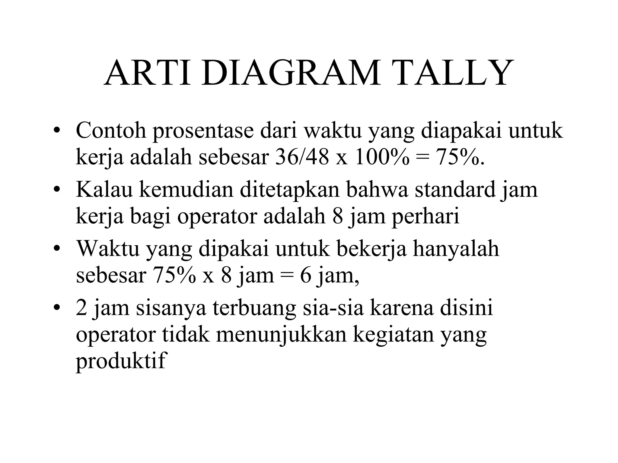 ARTI DIAGRAM TALLY Contoh prosentase dari waktu yang diapakai untuk kerja adalah sebesar 36/48 x 100% = 75%.  Kalau kemudian ditetapkan bahwa standard jam kerja bagi operator adalah 8 jam perhari Waktu yang dipakai untuk bekerja hanyalah sebesar 75% x 8 jam = 6 jam,  2 jam sisanya terbuang sia-sia karena disini operator tidak menunjukkan kegiatan yang produktif  