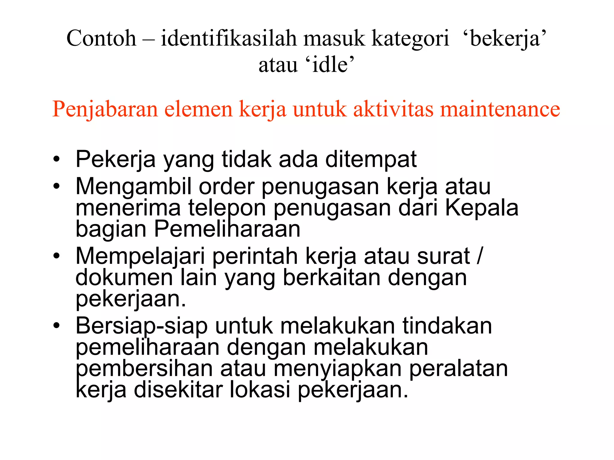 Contoh – identifikasilah masuk kategori  ‘bekerja’ atau ‘idle’ Penjabaran elemen kerja untuk aktivitas maintenance Pekerja yang tidak ada ditempat Mengambil order penugasan kerja atau menerima telepon penugasan dari Kepala bagian Pemeliharaan Mempelajari perintah kerja atau surat / dokumen lain yang berkaitan dengan pekerjaan. Bersiap-siap untuk melakukan tindakan pemeliharaan dengan melakukan pembersihan atau menyiapkan peralatan kerja disekitar lokasi pekerjaan. 