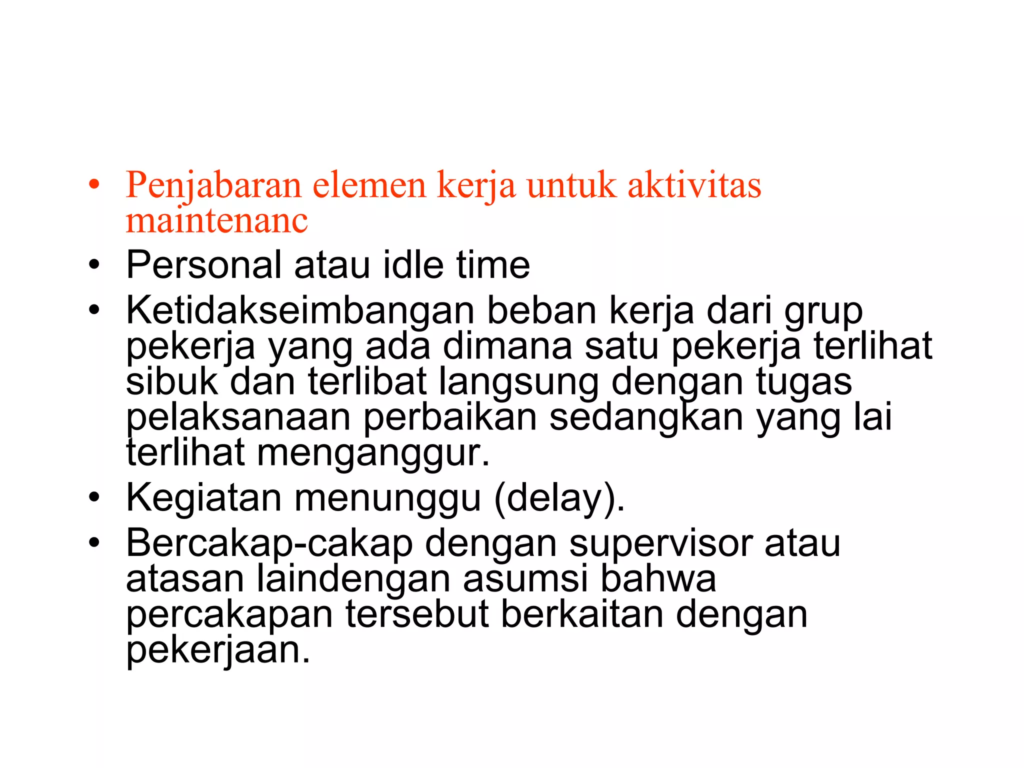 Penjabaran elemen kerja untuk aktivitas maintenanc Personal atau idle time Ketidakseimbangan beban kerja dari grup pekerja yang ada dimana satu pekerja terlihat sibuk dan terlibat langsung dengan tugas pelaksanaan perbaikan sedangkan yang lai terlihat menganggur. Kegiatan menunggu (delay). Bercakap-cakap dengan supervisor atau atasan laindengan asumsi bahwa percakapan tersebut berkaitan dengan pekerjaan. 