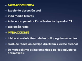  FARMACOCINETICA

 Excelente absorción oral

 Vida media 8 horas

 Adecuada penetración a fluidos incluyendo LCR

 Excreción renal

 INTERACCIONES

 Inhibe el metabolismo de los anticoagulantes orales.

 Produce reacción del tipo disulfiram si existe alcohol

 Su metabolismo es incrementado por los inductores
  enzimáticos
 