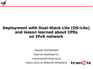 1
Deployment with Dual-Stack Lite (DS-Lite)
and lesson learned about CPEs
on IPv6 network
Takeshi MOTOHASHI
Internet Multifeed Co.
motohashi@mfeed.ad.jp
March 2015 at APRICOT-APAN2015
 