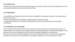 2.5.2.2 Filtres bruts .
Les filtres bruts contiennent des milieux grossiers (gravier, roches) qui aident à réduire la turbidité de l’eau et les
concentrations bactériennes (réduction d’environ 1 log).
2.5.2.3 Micro filtres.
Les microfiltres sont fabriqués à partir de fils d'acier inoxydable ou de polyester tissés avec une taille de pores
allant de 15 à 45 µm.
Ils retiennent principalement des algues et des protozoaires relativement gros.
Les algues filamenteuses ou coloniales sont généralement éliminées plus efficacement que les algues
unicellulaires
2.5.2.4 Filtration par les des berges
est le suintement d'eau traversant la rive d'une rivière ou d'un lac jusqu'au puits de production de l'usine de
traitement des eaux. Filtration par les berges implique des processus physiques, chimiques et biologiques. Cette
pratique offre certains avantages tels que l'élimination des agents pathogènes et des parasites,
Elle fournit une eau de source de qualité pour les usines de traitement de l'eau, car il faut moins de produits
chimiques, et produit une eau de qualité pour l'aquaculture, l'agriculture et les loisirs (Ray et al., 2011).
 
