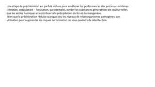 Une étape de préchloration est parfois incluse pour améliorer les performances des processus unitaires
(filtration, coagulation – floculation, par exemple), oxyder les substances génératrices de couleur telles
que les acides humiques et contribuer à la précipitation du fer et du manganèse.
Bien que la préchloration réduise quelque peu les niveaux de microorganismes pathogènes, son
utilisation peut augmenter les risques de formation de sous-produits de désinfection.
 