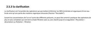 2.5.3 la clarification
La clarification est l'ensemble des opérations qui permettent d'éliminer les MES (minérales et organiques) d'une eau
brute ainsi qu'une partie des matières organiques dissoutes (fraction "floculable").
Suivant les concentrations de l'un et l'autre des différents polluants, on peut être amené à pratiquer des opérations de
plus en plus complexes qui vont de la simple filtration avec ou sans réactif jusqu'à la coagulation –floculation –
décantation ou flottation – filtration.
 