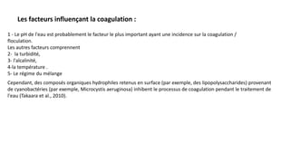 1 - Le pH de l'eau est probablement le facteur le plus important ayant une incidence sur la coagulation /
floculation.
Les autres facteurs comprennent
2- la turbidité,
3- l'alcalinité,
4-la température .
5- Le régime du mélange
Cependant, des composés organiques hydrophiles retenus en surface (par exemple, des lipopolysaccharides) provenant
de cyanobactéries (par exemple, Microcystis aeruginosa) inhibent le processus de coagulation pendant le traitement de
l'eau (Takaara et al., 2010).
Les facteurs influençant la coagulation :
 