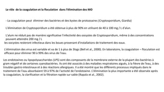 Le rôle de la coagulation et la floculation dans l’élimination des MO
- La coagulation peut éliminer des bactéries et des kystes de protozoaires (Cryptosporidium, Giardia)
L'élimination de Cryptosporidium a été obtenue à plus de 90% en utilisant de 40 à 100 mg / L d'alun.
L'alum ne réduit pas de manière significative l'infectivité des oocystes de Cryptosporidium, même à des concentrations
pouvant atteindre 200 mg / L
L'élimination des virus est variable et va de 1 à plus de 3logs (Bell et al., 2000). En laboratoire, la coagulation – floculation est
efficace pour éliminer 90 à 99% des virus de l'eau.
les oocystes resteront infectieux dans les boues provenant d'installations de traitement des eaux.
Les endotoxines ou lipopolysaccharides (LPS) sont des composants de la membrane externe de la plupart des bactéries à
gram négatif et de certaines cyanobactéries. Ils ont été associés à des maladies respiratoires aiguës, à la fièvre de l’eau, à des
troubles gastro-intestinaux et à des réactions allergiques. Il a été montré que les différents processus impliqués dans le
traitement de l'eau absorbaient 59 à 97% de l'activité de l'endotoxine. L'élimination la plus importante a été observée après
la coagulation, la clarification et la filtration rapide sur sable (Rapala et al., 2002).
 