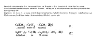 La dureté est responsable de la consommation accrue de savon et de la formation de tartre dans les tuyaux.
L'adoucissement de l'eau consiste à éliminer la dureté Ca et Mg par le procédé à la chaux-soude ou par des résines
échangeuses d'ions.
Le procédé à la chaux et à la soude consiste à ajouter de la chaux hydratée (hydroxyde de calcium) ou de la chaux vive
(CaO), moins chère, à l'eau. La dureté carbonatée est éliminée comme suit:
 