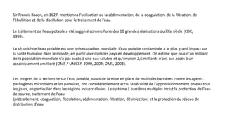 Sir Francis Bacon, en 1627, mentionna l’utilisation de la sédimentation, de la coagulation, de la filtration, de
l’ébullition et de la distillation pour le traitement de l’eau.
Le traitement de l'eau potable a été suggéré comme l'une des 10 grandes réalisations du XXe siècle (CDC,
1999).
La sécurité de l'eau potable est une préoccupation mondiale. L’eau potable contaminée a le plus grand impact sur
la santé humaine dans le monde, en particulier dans les pays en développement. On estime que plus d’un milliard
de la population mondiale n’a pas accès à une eau salubre et qu’environ 2,6 milliards n’ont pas accès à un
assainissement amélioré (OMS / UNICEF, 2000, 2004; OMS, 2003).
Les progrès de la recherche sur l’eau potable, suivis de la mise en place de multiples barrières contre les agents
pathogènes microbiens et les parasites, ont considérablement accru la sécurité de l’approvisionnement en eau tous
les jours, en particulier dans les régions industrialisées. Le système à barrières multiples inclut la protection de l’eau
de source, traitement de l'eau
(prétraitement, coagulation, floculation, sédimentation, filtration, désinfection) et la protection du réseau de
distribution d'eau
 