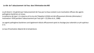 Le rôle de l’ adoucissement de l’eau dans l’élimination des MO
Le pH élevé (> 11) généré par l'adoucissement de l'eau par la chaux conduit à une inactivation efficace des agents
pathogènes bactériens et viraux.
Le poliovirus de type 1, le rotavirus et le virus de l'hépatite A (VHA) ont été efficacement éliminés (élimination /
inactivation> 95%) pendant l'adoucissement par l'eau (pH = 11) (Rao et al., 1988).
Les agents pathogènes bactériens sont également réduits efficacement après le chaulage pour atteindre un pH supérieur
à 11.
Le taux d'inactivation dépend de la température.
 
