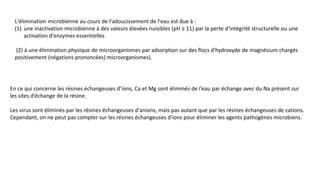 L'élimination microbienne au cours de l'adoucissement de l'eau est due à :
(1) une inactivation microbienne à des valeurs élevées nuisibles (pH ≥ 11) par la perte d'intégrité structurelle ou une
activation d'enzymes essentielles
(2) à une élimination physique de microorganismes par adsorption sur des flocs d'hydroxyde de magnésium chargés
positivement (négations prononcées) microorganismes).
En ce qui concerne les résines échangeuses d’ions, Ca et Mg sont éliminés de l’eau par échange avec du Na présent sur
les sites d’échange de la résine.
Les virus sont éliminés par les résines échangeuses d'anions, mais pas autant que par les résines échangeuses de cations.
Cependant, on ne peut pas compter sur les résines échangeuses d'ions pour éliminer les agents pathogènes microbiens.
 
