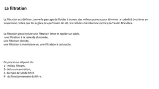 La filtration est définie comme le passage de fluides à travers des milieux poreux pour éliminer la turbidité (matières en
suspension, telles que les argiles, les particules de silt, les cellules microbiennes) et les particules floculées.
La filtration peut inclure une filtration lente et rapide sur sable,
une filtration à la terre de diatomée,
une filtration directe,
une filtration à membrane ou une filtration à cartouche.
Ce processus dépend du:
1- milieu filtrant,
2- de la concentration,
3- du type de solide filtré
4- du fonctionnement du filtre.
La filtration
 
