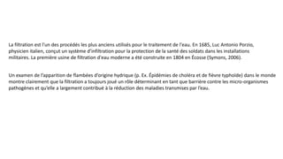 La filtration est l'un des procédés les plus anciens utilisés pour le traitement de l'eau. En 1685, Luc Antonio Porzio,
physicien italien, conçut un système d’infiltration pour la protection de la santé des soldats dans les installations
militaires. La première usine de filtration d'eau moderne a été construite en 1804 en Écosse (Symons, 2006).
Un examen de l’apparition de flambées d’origine hydrique (p. Ex. Épidémies de choléra et de fièvre typhoïde) dans le monde
montre clairement que la filtration a toujours joué un rôle déterminant en tant que barrière contre les micro-organismes
pathogènes et qu’elle a largement contribué à la réduction des maladies transmises par l’eau.
 