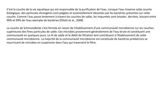 C'est la couche de la vie aquatique qui est responsable de la purification de l'eau. Lorsque l'eau traverse cette couche
biologique, des particules étrangères sont piégées et essentiellement dévorées par les bactéries présentes sur cette
couche. Comme l'eau passe lentement à travers les couches de sable, les impuretés sont laissées derrière, laissant entre
90% et 99% de l’eau exempte de bactéries (Elliott et al., 2008)
La couche de Schmutzdecke s'est formée en raison de l'établissement d'une communauté microbienne sur les couches
supérieures des fines particules de sable. Ces microbes proviennent généralement de l'eau brute et constituent une
communauté en quelques jours. Le lit de sable et le débit de filtration lent contribuent à l’établissement de cette
communauté microbienne. La majorité de la communauté microbienne est constituée de bactéries prédatrices se
nourrissant de microbes en suspension dans l’eau qui traversent le filtre.
 