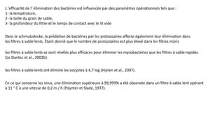 L 'efficacité de l' élimination des bactéries est influencée par des paramètres opérationnels tels que :
1- la température,
2- la taille du grain de sable,
3- la profondeur du filtre et le temps de contact avec le lit vide
Dans le schmutzdecke, la prédation de bactéries par les protozoaires affecte également leur élimination dans
les filtres à sable lents. Étant donné que le nombre de protozoaires est plus élevé dans les filtres mûris
les filtres à sable lents se sont révélés plus efficaces pour éliminer les mycobactéries que les filtres à sable rapides
(Le Dantec et al., 2002b).
les filtres à sable lents ont éliminé les oocystes à 4,7 log (Hijnen et al., 2007).
En ce qui concerne les virus, une élimination supérieure à 99,999% a été observée dans un filtre à sable lent opérant
à 11 ° C à une vitesse de 0,2 m / h (Poynter et Slade, 1977).
 