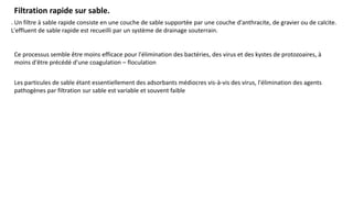Filtration rapide sur sable.
. Un filtre à sable rapide consiste en une couche de sable supportée par une couche d'anthracite, de gravier ou de calcite.
L'effluent de sable rapide est recueilli par un système de drainage souterrain.
Ce processus semble être moins efficace pour l'élimination des bactéries, des virus et des kystes de protozoaires, à
moins d'être précédé d'une coagulation – floculation
Les particules de sable étant essentiellement des adsorbants médiocres vis-à-vis des virus, l'élimination des agents
pathogènes par filtration sur sable est variable et souvent faible
 