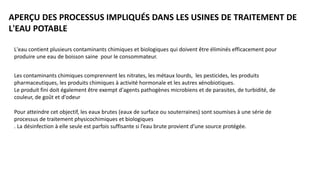 APERÇU DES PROCESSUS IMPLIQUÉS DANS LES USINES DE TRAITEMENT DE
L'EAU POTABLE
L'eau contient plusieurs contaminants chimiques et biologiques qui doivent être éliminés efficacement pour
produire une eau de boisson saine pour le consommateur.
Les contaminants chimiques comprennent les nitrates, les métaux lourds, les pesticides, les produits
pharmaceutiques, les produits chimiques à activité hormonale et les autres xénobiotiques.
Le produit fini doit également être exempt d'agents pathogènes microbiens et de parasites, de turbidité, de
couleur, de goût et d'odeur
Pour atteindre cet objectif, les eaux brutes (eaux de surface ou souterraines) sont soumises à une série de
processus de traitement physicochimiques et biologiques
. La désinfection à elle seule est parfois suffisante si l’eau brute provient d’une source protégée.
 