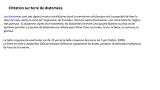 Les diatomées sont des algues brunes unicellulaires dont la membrane cellulosique ont la propriété de fixer la
silice de l'eau. Après la mort de l'organisme, les frustules, donnent après fossilisation, une roche blanche, légère,
très poreuse : la diatomite. Après leur traitement, les diatomées forment une poudre blanche ou rose d'une
extrême porosité. La poudre de diatomite est utilisée pour filtrer l'eau, les huiles, le vin, la bière, la saumure, le
glucose.
Filtration sur terre de diatomées.
La taille moyenne des particules est de 23 µm et la taille moyenne des pores de 7 µm (Fulton, 2000).
un filtre en terre à diatomées (DE) permettant d’éliminer rapidement les kystes amibiens (Entamoeba histolytica)
de l’eau de la cantine.
 