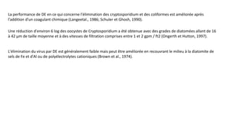 La performance de DE en ce qui concerne l'élimination des cryptosporidium et des coliformes est améliorée après
l'addition d'un coagulant chimique (Langeetal., 1986; Schuler et Ghosh, 1990).
Une réduction d'environ 6 log des oocystes de Cryptosporidium a été obtenue avec des grades de diatomées allant de 16
à 42 µm de taille moyenne et à des vitesses de filtration comprises entre 1 et 2 gpm / ft2 (Ongerth et Hutton, 1997).
L'élimination du virus par DE est généralement faible mais peut être améliorée en recouvrant le milieu à la diatomite de
sels de Fe et d'Al ou de polyélectrolytes cationiques (Brown et al., 1974).
 