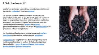 2.5.6 charbon actif
Le charbon actif, , est un matériau constitué essentiellement
de matière carbonée à structure poreuse
.
On appelle charbon actif tout charbon ayant subi une
préparation particulière et qui, de ce fait, possède à un haut
degré la propriété de fixer et de retenir certaines molécules
amenées à son contact. Il s'agit d'une structure amorphe
composée principalement d'atomes de carbone,
généralement obtenue après une étape de carbonisation d'un
précurseur à haute température.
Un charbon actif présente en général une grande surface
spécifique qui lui confère un fort pouvoir adsorbant.
L'adsorption est un phénomène de surface par lequel des
molécules se fixent sur la surface de l'adsorbant par des
liaisons faibles : forces de Van der Waals, interactions
électrostatiques, liaisons hydrogène.
 