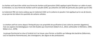 Le charbon actif peut être utilisé sous forme de charbon actif granulaire (CAG) appliqué après filtration sur sable et avant
la chloration, ou sous forme de charbon actif en poudre (CAP), qui présente une taille de particules plus petite que le CAG
Le traitement PAC est moins coûteux que le traitement GAC car le carbone en poudre n'est appliqué qu'en cas de besoin,
ce qui permet de réduire les quantités de carbone utilisées.
Le charbon actif est connu depuis l'Antiquité pour ses propriétés de purification (c'est-à-dire les premiers égyptiens),
mais ses aspects microbiologiques n'ont été étudiés que récemment (Gibert et al., 2013; LeChevallier et McFeters, 1990;
Weber et al., 1978).
Le groupe fonctionnel se situe à l'endroit où il se trouve. pour former un biofilm qui héberge des bactéries (bâtonnets,
cocci et bactéries filamenteuses), des champignons, des algues et des protozoaires.
 