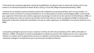 L'élimination des composés organiques résulte de la prolifération microbienne dans la colonne de charbon actif, ce qui
conduit à une biomasse bactérienne datant de 60 à 1250 g / m3 de GAC (Magic-KnezevandvanderKooij, 2004).
Certaines de ces bactéries peuvent toutefois produire des endotoxines qui peuvent pénétrer dans les eaux traitées. Un
traitement visant à renforcer la croissance bactérienne sur le CAG produit du charbon actif biologique (BAC), recommandé
pour augmenter l'élimination des matières organiques et prolonger la durée de vie des colonnes de CAG (Simpson, 2008). La
croissance bactérienne dans les colonnes de charbon actif est favorisée par l'ozone qui dégrade la NOM en composés de
faible poids moléculaire, facilement assimilables, tels que les acides organiques, les aldéhydes et les cétones (Hammes et al.,
2006).
Les bactéries pathogènes peuvent réussir à coloniser les filtres de CAG matures (Grabow et Kfir, 1990; LeChevallier et
McFeters, 1985b). Cependant, les bactéries pathogènes et indicatrices peuvent être inhibées par les micro-organismes
biofilms sur charbon actif. Ce phénomène est dû à une inhibition nutritionnelle compétitive ou à la production de
substances analogues à la bactériocine par la communauté microbienne filtrante.
 