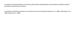 Un examen de 201 échantillons a montré que des bactéries hétérotrophes et des bactéries coliformes étaient
associées aux particules de carbone.
Les bactéries attachées présentent une résistance accrue à la chloration (Camper et al., 1986; LeChevallier et al.,
1984; Stewart et al., 1990).
 