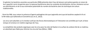 En général, les bactéries associées aux particules (PAB) présentes dans l'eau de boisson sont préoccupantes en raison de
leur capacité à servir de germes pour la repousse bactérienne dans les conduites de distribution, de leur résistance accrue
aux désinfectants et de la sous-estimation potentielle du nombre de bactéries dans les techniques de culture
traditionnelles.
. Parmi les PAB, nous notons la présence d'agents pathogènes tels que Legionella ainsi que de bactéries oxydant le Fe et
le Mn telles que Gallionella et Crenothrix (Liu et al., 2013).
Les virus sont adsorbés sur le charbon actif par des forces électrostatiques et l'interaction est contrôlée par le pH, la force
ionique et la teneur en matière organique de l'eau.
La compétition des produits organiques avec les virus pour les sites de fixation à la surface du carbone fait de ce matériau
un adsorbant peu fiable pour éliminer les virus de l’eau (Bitton, 1980).
 