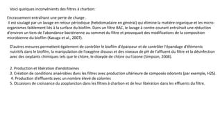 Voici quelques inconvénients des filtres à charbon:
Encrassement entraînant une perte de charge .
Il est soulagé par un lavage en retour périodique (hebdomadaire en général) qui élimine la matière organique et les micro-
organismes faiblement liés à la surface du biofilm. Dans un filtre BAC, le lavage à contre-courant entraînait une réduction
d'environ un tiers de l'abondance bactérienne au sommet du filtre et provoquait des modifications de la composition
microbienne du biofilm (Kasuga et al., 2007).
D'autres mesures permettent également de contrôler le biofilm d'épaisseur et de contrôler l'épandage d'éléments
nutritifs dans le biofilm, la manipulation de l'oxygène dissous et des niveaux de pH de l'affluent du filtre et la désinfection
avec des oxydants chimiques tels que le chlore, le dioxyde de chlore ou l'ozone (Simpson, 2008).
2. Production et libération d'endotoxines
3. Création de conditions anaérobies dans les filtres avec production ultérieure de composés odorants (par exemple, H2S).
4. Production d'effluents avec un nombre élevé de colonies
5. Occasions de croissance du zooplancton dans les filtres à charbon et de leur libération dans les effluents du filtre.
 