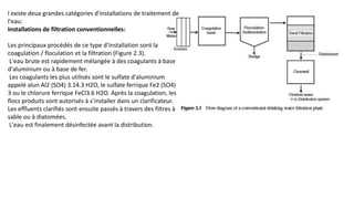 l existe deux grandes catégories d'installations de traitement de
l'eau:
Installations de filtration conventionnelles:
Les principaux procédés de ce type d’installation sont la
coagulation / floculation et la filtration (Figure 2.3).
L'eau brute est rapidement mélangée à des coagulants à base
d'aluminium ou à base de fer.
Les coagulants les plus utilisés sont le sulfate d'aluminium
appelé alun Al2 (SO4) 3.14.3 H2O, le sulfate ferrique Fe2 (SO4)
3 ou le chlorure ferrique FeCl3.6 H2O. Après la coagulation, les
flocs produits sont autorisés à s’installer dans un clarificateur.
Les effluents clarifiés sont ensuite passés à travers des filtres à
sable ou à diatomées.
L'eau est finalement désinfectée avant la distribution.
 