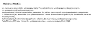 Membrane Filtration
Les membranes peuvent être utilisées pour traiter l'eau afin d'éliminer une large gamme de contaminants.
Les processus membranaires comprennent:
l'osmose inverse (élimination des cations, des anions, des métaux, des composés organiques et des microorganismes),
la nanofiltration (NF) (élimination principalement des ions comme le calcium et le magnésium, les petites molécules et les
microorganismes),
l'ultrafiltration (UF) (élimination des particules colloïdes, des macromolécules et des microorganismes)
l'ultrafiltration (MF) pour éliminer les particules microniques ou submicroniques (Pizzi, 2002).
 