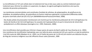 La microfiltration et l'UF sont utilisés dans le traitement de l'eau et des eaux usées ou comme traitement post-
traitement pour éliminer les solides en suspension, les algues, les agents pathogènes bactériens ainsi que les
oocystes de parasites protozoaires.
Les membranes commercialisées sont constituées d'acétate de cellulose, de polypropylène, de polyfluorure de
vinylidène, de polyéthersulfone, de polysulfone et d'autres matériaux appropriés, et présentent différentes tailles
de pores nominales allant de 0,01 à 0,2 µm (AWWAMembraneProcessCommittee, 2008).
Des études pilotes de provocation membranaire ont montré que les membranes prélevaient de 4,9 à 5,8 log10 pour les
kystes de Giardia et de 5,8 à 6,8 log10 pour les oocystes de Cryptosporidium et que le mécanisme de retrait était
probablement un effort physique (Jacongelo et al., 1995; Statesetal., 2000).
Une microfiltration était possible pour éliminer chaque spores de spores de Bacill subtilis de l'eau (Huertas et al., 2003).
Une membrane de microfiltration hydrophobe avec une taille de pores anomale de 0,22 µm a permis un rejet du poliovirus
1 de 91% à près de 100% (Madaeni et al., 1995). Les UF (taille des pores de 5 à 20 nm) ont montré une réduction de plus
de 4log des norovirus indigènes issus des effluents d’eaux usées (Sanoetal., 2006
 