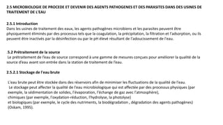 2.5 MICROBIOLOGIE DE PROCEDE ET DEVENIR DES AGENTS PATHOGENES ET DES PARASITES DANS DES USINES DE
TRAITEMENT DE L'EAU
2.5.1 Introduction
Dans les usines de traitement des eaux, les agents pathogènes microbiens et les parasites peuvent être
physiquement éliminés par des processus tels que la coagulation, la précipitation, la filtration et l'adsorption, ou ils
peuvent être inactivés par la désinfection ou par le pH élevé résultant de l'adoucissement de l'eau.
.5.2 Prétraitement de la source
Le prétraitement de l’eau de source correspond à une gamme de mesures conçues pour améliorer la qualité de la
source d’eau avant son entrée dans la station de traitement de l’eau.
2.5.2.1 Stockage de l'eau brute
L'eau brute peut être stockée dans des réservoirs afin de minimiser les fluctuations de la qualité de l'eau.
Le stockage peut affecter la qualité de l'eau microbiologique qui est affectée par des processus physiques (par
exemple, la sédimentation de solides, l'évaporation, l'échange de gaz avec l'atmosphère),
chimiques (par exemple, l'oxydation-réduction, l'hydrolyse, la photolyse)
et biologiques (par exemple, le cycle des nutriments, la biodégradation , dégradation des agents pathogènes)
(Oskam, 1995).
 