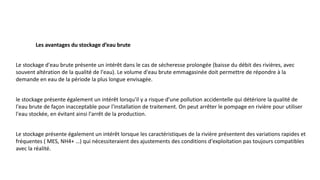 Le stockage d'eau brute présente un intérêt dans le cas de sécheresse prolongée (baisse du débit des rivières, avec
souvent altération de la qualité de l'eau). Le volume d'eau brute emmagasinée doit permettre de répondre à la
demande en eau de la période la plus longue envisagée.
le stockage présente également un intérêt lorsqu'il y a risque d’une pollution accidentelle qui détériore la qualité de
l'eau brute de façon inacceptable pour l'installation de traitement. On peut arrêter le pompage en rivière pour utiliser
l'eau stockée, en évitant ainsi l'arrêt de la production.
Le stockage présente également un intérêt lorsque les caractéristiques de la rivière présentent des variations rapides et
fréquentes ( MES, NH4+ …) qui nécessiteraient des ajustements des conditions d'exploitation pas toujours compatibles
avec la réalité.
Les avantages du stockage d’eau brute
 
