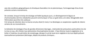 avec des conditions géographiques et climatiques favorables à la vie planctonique, l'emmagasinage d'eau brute
présente certains inconvénients.
On constate, lorsque le temps de stockage est faible (quelques jours, un développement d'algues et
d'actinomycètes dont les métabolites peuvent communiquer à l’eau un goût et/ou une odeur désagréable dont
l’élimination peut être très coûteuse.
Si le temps de rétention dans la réserve est plus élevé (1 mois), il se développe un zooplancton capable de réduire
certains de ces inconvénients..
la réalisation de stockages d'eau de grandes dimensions (barrages…) demande des précautions particulières lors de
la mise en eau, afin d'éviter tout phénomène d'eutrophisation brutale : il faut éliminer toute la végétation et la
brûler à l'extérieur du périmètre de remplissage, décaper le sol de toute terre végétale et de tout dépôt polluant
éventuellement préexistant (décharges, dépôts de produits chimiques…
 