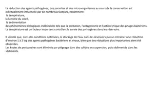 La réduction des agents pathogènes, des parasites et des micro-organismes au cours de la conservation est
inévitablement influencée par de nombreux facteurs, notamment:
la température,
la lumière du soleil,
la sédimentation
des phénomènes biologiques indésirables tels que la prédation, l'antagonisme et l'action lytique des phages bactériens.
La température est un facteur important contrôlant la survie des pathogènes dans les réservoirs.
Il semble que, dans des conditions optimales, le stockage de l’eau dans les réservoirs puisse entraîner une réduction
d’environ 1 à 2 log des agents pathogènes bactériens et viraux, bien que des réductions plus importantes aient été
observées.
Les kystes de protozoaires sont éliminés par piégeage dans des solides en suspension, puis sédimentés dans les
sédiments.
 