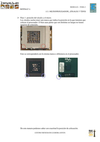 MODULO1 - TEMA 3
   MODULO 1.
                                 3.5. MICROPROCESADOR, ZÓCALOS Y TIPOS


 Paso 1: posición del zócalo y el micro.
  Los zócalos suelen tener una marca que indica la posición en la que tenemos que
  colocar el procesador. O bien unas partes que son distintas en lasque no tienen
  agujeros de conexión.




   Esto se corresponderá con la misma marca o diferencia en el procesador.




   De esta manera podemos saber con exactitud la posición de colocación.

                    CENTRO MENESIANO ZAMORA JOVEN
 