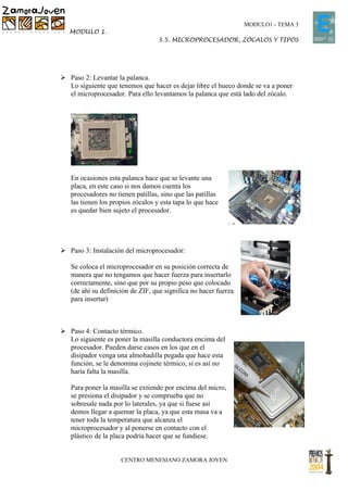 MODULO1 - TEMA 3
   MODULO 1.
                                  3.5. MICROPROCESADOR, ZÓCALOS Y TIPOS




 Paso 2: Levantar la palanca.
  Lo siguiente que tenemos que hacer es dejar libre el hueco donde se va a poner
  el microprocesador. Para ello levantamos la palanca que está lado del zócalo.




   En ocasiones esta palanca hace que se levante una
   placa, en este caso si nos damos cuenta los
   procesadores no tienen patillas, sino que las patillas
   las tienen los propios zócalos y esta tapa lo que hace
   es quedar bien sujeto el procesador.




 Paso 3: Instalación del microprocesador:

   Se coloca el microprocesador en su posición correcta de
   manera que no tengamos que hacer fuerza para insertarlo
   correctamente, sino que por su propio peso que colocado
   (de ahí su definición de ZIF, que significa no hacer fuerza
   para insertar)



 Paso 4: Contacto térmico.
  Lo siguiente es poner la masilla conductora encima del
  procesador. Pueden darse casos en los que en el
  disipador venga una almohadilla pegada que hace esta
  función, se le denomina cojinete térmico, si es así no
  haría falta la masilla.

   Para poner la masilla se extiende por encima del micro,
   se presiona el disipador y se comprueba que no
   sobresale nada por lo laterales, ya que si fuese así
   demos llegar a quemar la placa, ya que esta masa va a
   tener toda la temperatura que alcanza el
   microprocesador y al ponerse en contacto con el
   plástico de la placa podría hacer que se fundiese.


                     CENTRO MENESIANO ZAMORA JOVEN
 
