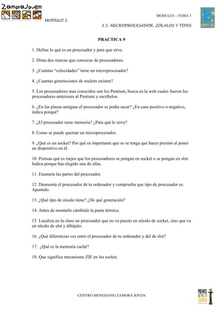 MODULO1 - TEMA 3
       MODULO 1.
                                      3.5. MICROPROCESADOR, ZÓCALOS Y TIPOS


                                     PRACTICA 9

1. Define lo qué es un procesador y para que sirve.

2. Dime dos marcas que conozcas de procesadores.

3. ¿Cuántas “velocidades” tiene un microprocesador?

4. ¿Cuantas generaciones de sockets existen?

5. Los procesadores mas conocidos son los Pentium, busca en la web cuales fueron los
procesadores anteriores al Pentium y escríbelos.

6. ¿En las placas antiguas el procesador se podía sacar? ¿En caso positivo o negativo,
indica porqué?

7. ¿El procesador tiene memoria? ¿Para qué le sirve?

8. Como se puede quemar un microprocesador.

9. ¿Qué es un socket? Por qué es importante que so se tenga que hacer presión al poner
un dispositivo en él.

10. Piensas qué es mejor que los procesadores se pongan en socket o se pongan en slot.
Indica porque has elegido una de ellas.

11. Enumera las partes del procesador.

12. Desmonta el procesador de tu ordenador y comprueba que tipo de procesador es.
Apuntalo.

13. ¿Qué tipo de zócalo tiene? ¿De qué generación?

14. Antes de montarlo cámbiale la pasta térmica.

15. Localiza en la clase un procesador que no va puesto en zócalo de socket, sino que va
en zócalo de slot y dibújalo.

16. ¿Qué diferencias ves entre el procesador de tu ordenador y del de slot?

17. ¿Qué es la memoria caché?

18. Que significa mecanismo ZIF en los socket.




                         CENTRO MENESIANO ZAMORA JOVEN
 
