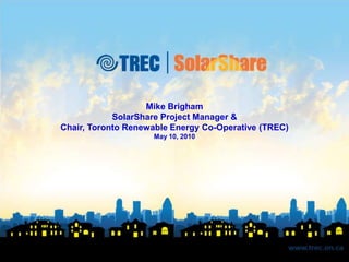 Mike Brigham SolarShare Project Manager & Chair, Toronto Renewable Energy Co-Operative (TREC) May 10, 2010 