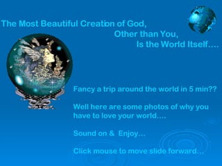 The Most Beautiful Creation of God,   Other than You,   Is the World Itself…. Fancy a trip around the world in 5 min?? Well here are some photos of why you have to love your world…. Sound on &  Enjoy… Click mouse to move slide forward… 